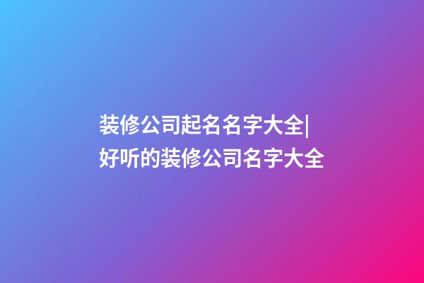 装修公司起名名字大全|好听的装修公司名字大全-第1张-公司起名-玄机派